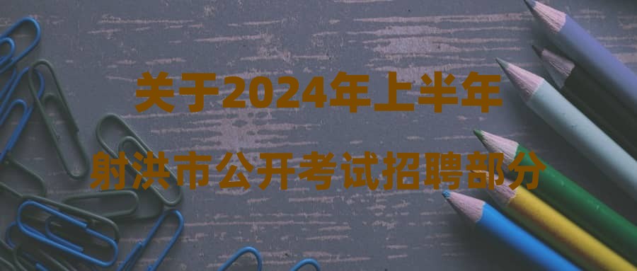 关于2024年上半年射洪市公开考试招聘部分事业单位工作人员第二批拟聘用人员的公示