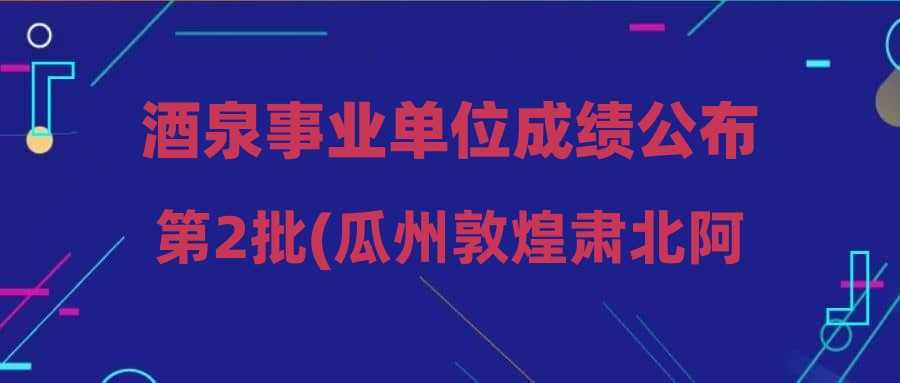 酒泉事业单位成绩公布第2批(瓜州敦煌肃北阿克塞)